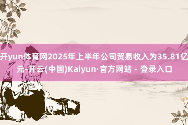 开yun体育网2025年上半年公司贸易收入为35.81亿元- 开yun体育网2025年上半年公司贸易收入为35.81亿元-