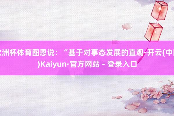 欧洲杯体育图恩说:“基于对事态发展的直观-开云(中国)Kaiyun·官方网站 - 登录入口