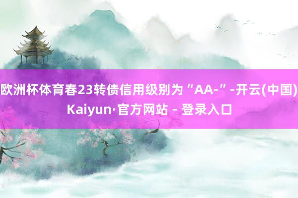 欧洲杯体育春23转债信用级别为“AA-”-开云(中国)Kai