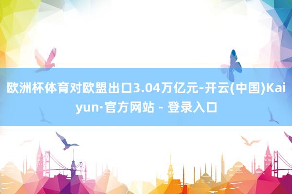 欧洲杯体育对欧盟出口3.04万亿元-开云(中国)Kaiyun