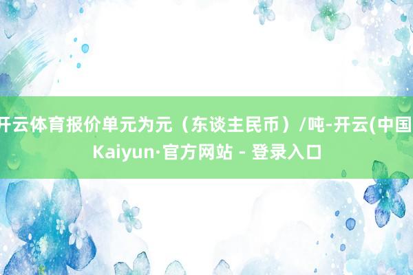 开云体育报价单元为元（东谈主民币）/吨-开云(中国)Kaiy