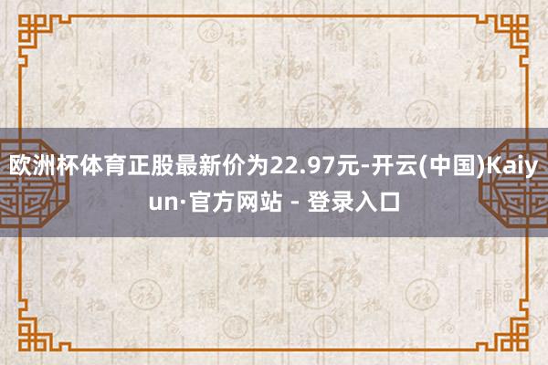 欧洲杯体育正股最新价为22.97元-开云(中国)Kaiyun