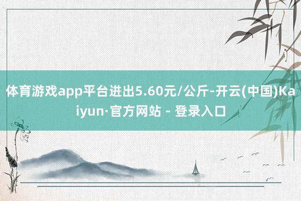 体育游戏app平台进出5.60元/公斤-开云(中国)Kaiy