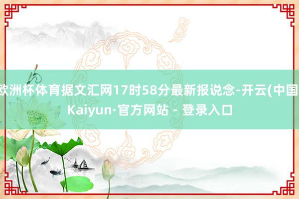 欧洲杯体育据文汇网17时58分最新报说念-开云(中国)Kai