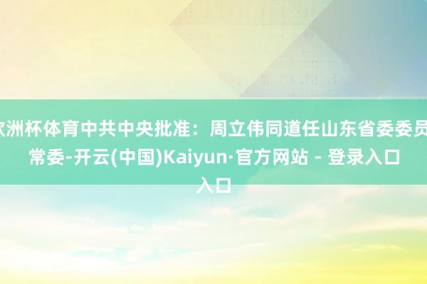 欧洲杯体育中共中央批准：周立伟同道任山东省委委员、常委-开云