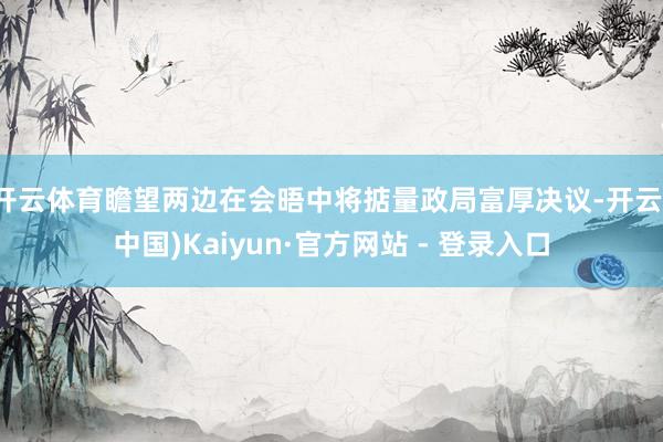 开云体育瞻望两边在会晤中将掂量政局富厚决议-开云(中国)Kaiyun·官方网站 - 登录入口