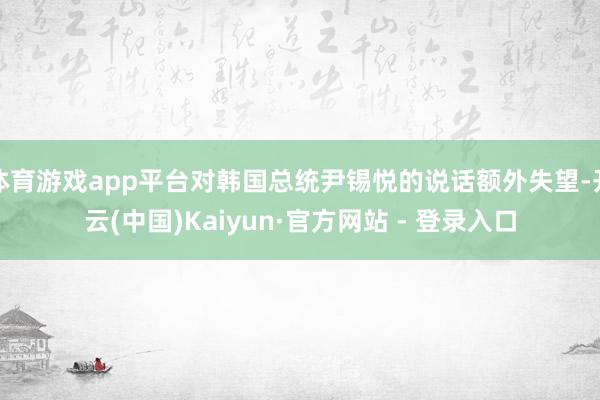 体育游戏app平台对韩国总统尹锡悦的说话额外失望-开云(中国)Kaiyun·官方网站 - 登录入口
