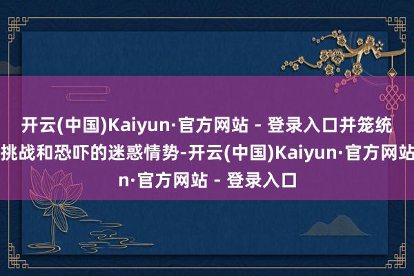 开云(中国)Kaiyun·官方网站 - 登录入口并笼统了搪塞主要挑战和恐吓的迷惑情势-开云(中国)Kaiyun·官方网站 - 登录入口