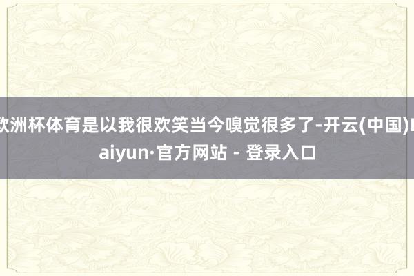 欧洲杯体育是以我很欢笑当今嗅觉很多了-开云(中国)Kaiyu