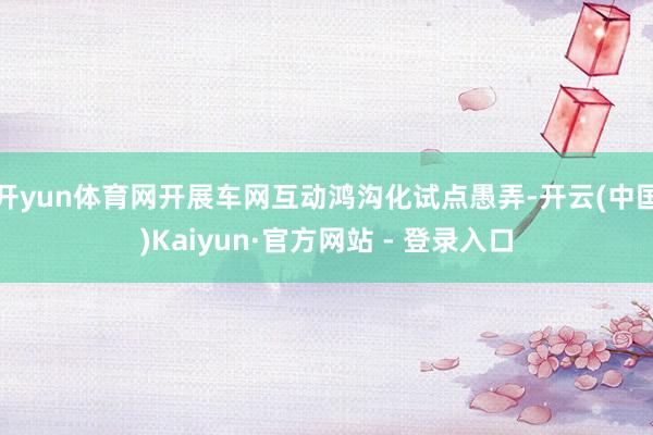 开yun体育网开展车网互动鸿沟化试点愚弄-开云(中国)Kai