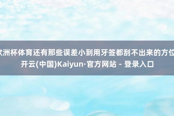 欧洲杯体育还有那些误差小到用牙签都刮不出来的方位-开云(中国)Kaiyun·官方网站 - 登录入口