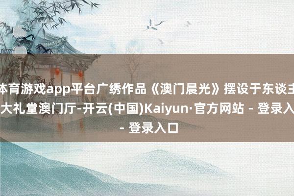 体育游戏app平台广绣作品《澳门晨光》摆设于东谈主民大礼堂澳