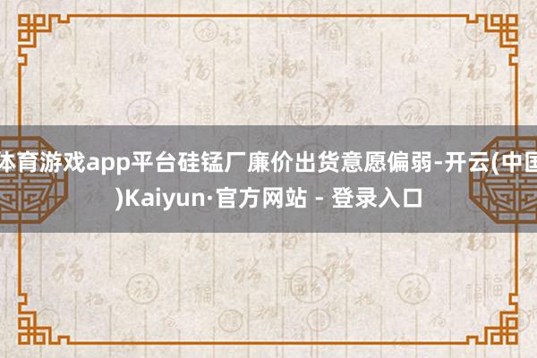 体育游戏app平台硅锰厂廉价出货意愿偏弱-开云(中国)Kai