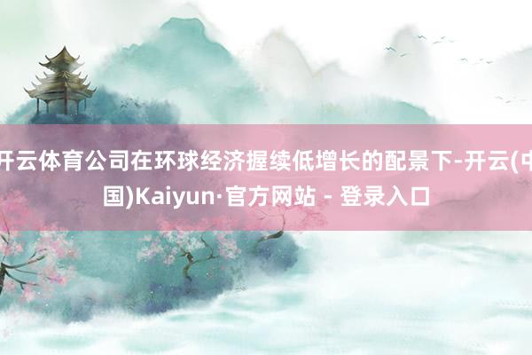 开云体育公司在环球经济握续低增长的配景下-开云(中国)Kai