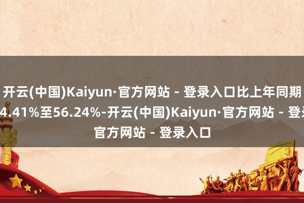 开云(中国)Kaiyun·官方网站 - 登录入口比上年同期着落44.41%至56.24%-开云(中国)Kaiyun·官方网站 - 登录入口