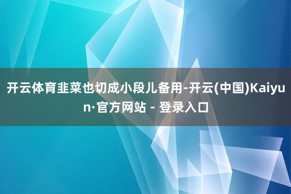开云体育韭菜也切成小段儿备用-开云(中国)Kaiyun·官方