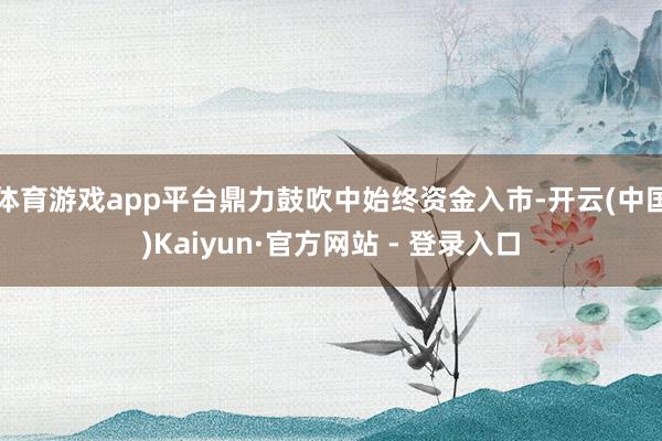 体育游戏app平台鼎力鼓吹中始终资金入市-开云(中国)Kai