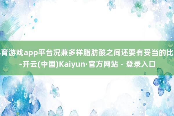 体育游戏app平台况兼多样脂肪酸之间还要有妥当的比例-开云(