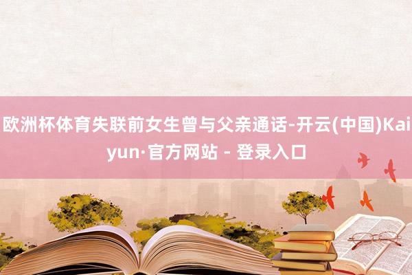 欧洲杯体育失联前女生曾与父亲通话-开云(中国)Kaiyun·