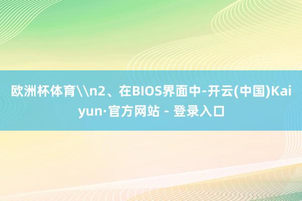 欧洲杯体育\n2、在BIOS界面中-开云(中国)Kaiyun