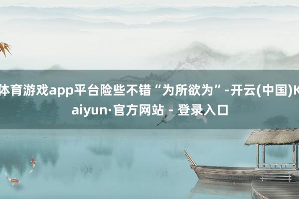 体育游戏app平台险些不错“为所欲为”-开云(中国)Kaiy