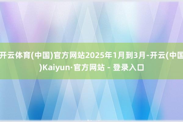 开云体育(中国)官方网站2025年1月到3月-开云(中国)K
