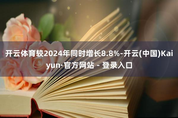 开云体育较2024年同时增长8.8%-开云(中国)Kaiyun·官方网站 - 登录入口