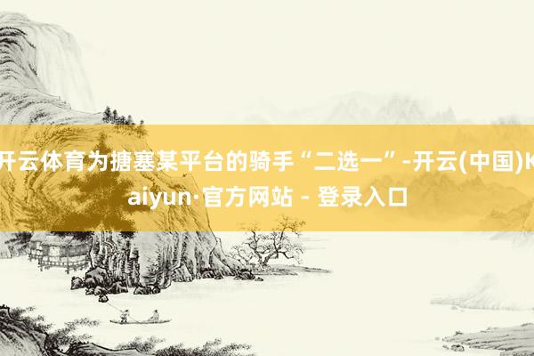 开云体育为搪塞某平台的骑手“二选一”-开云(中国)Kaiyu