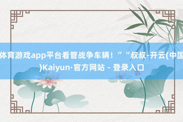 体育游戏app平台看管战争车辆！”“叔叔-开云(中国)Kai