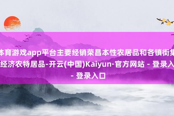 体育游戏app平台主要经销荣昌本性农居品和各镇街集体经济农特