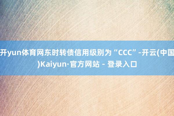 开yun体育网东时转债信用级别为“CCC”-开云(中国)Ka
