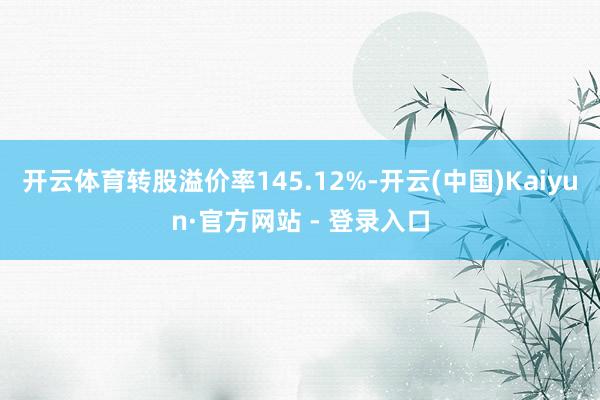开云体育转股溢价率145.12%-开云(中国)Kaiyun·