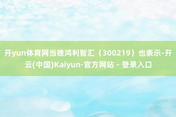 开yun体育网　　当晚鸿利智汇（300219）也表示-开云(