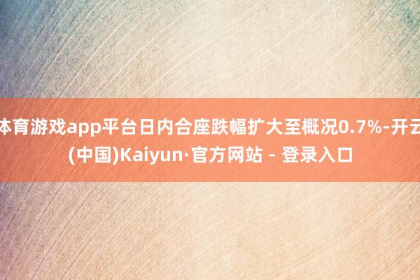 体育游戏app平台日内合座跌幅扩大至概况0.7%-开云(中国