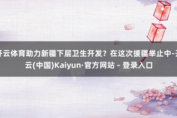 开云体育助力新疆下层卫生开发？在这次援疆举止中-开云(中国)