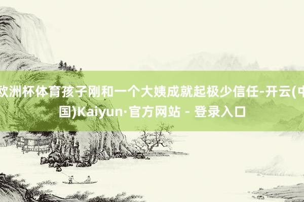 欧洲杯体育孩子刚和一个大姨成就起极少信任-开云(中国)Kai