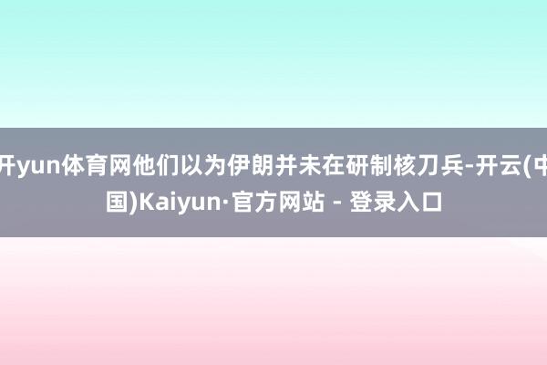 开yun体育网他们以为伊朗并未在研制核刀兵-开云(中国)Ka