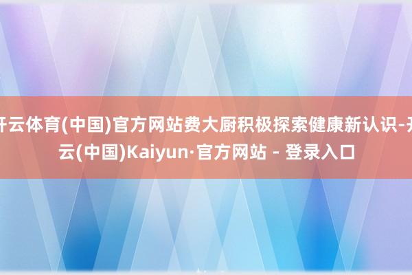 开云体育(中国)官方网站费大厨积极探索健康新认识-开云(中国
