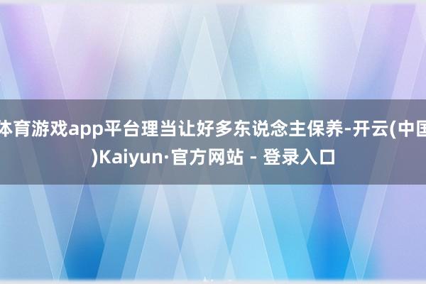 体育游戏app平台理当让好多东说念主保养-开云(中国)Kai