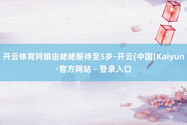 开云体育阿娟由姥姥服待至5岁-开云(中国)Kaiyun·官方