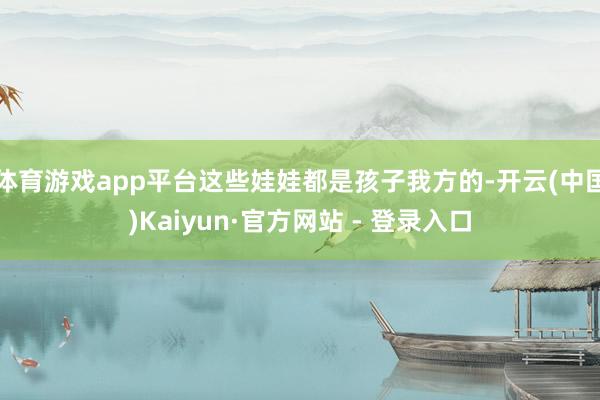 体育游戏app平台这些娃娃都是孩子我方的-开云(中国)Kai