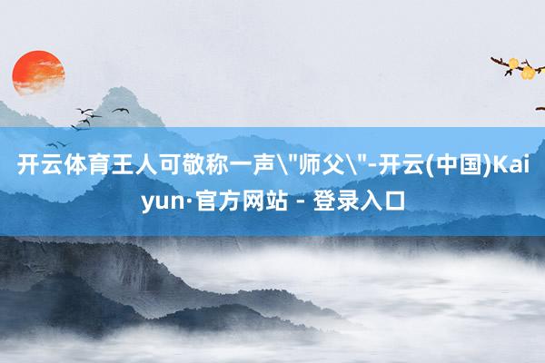 开云体育王人可敬称一声＂师父＂-开云(中国)Kaiyun·官
