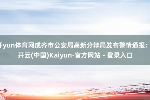开yun体育网成齐市公安局高新分辩局发布警情通报：-开云(中