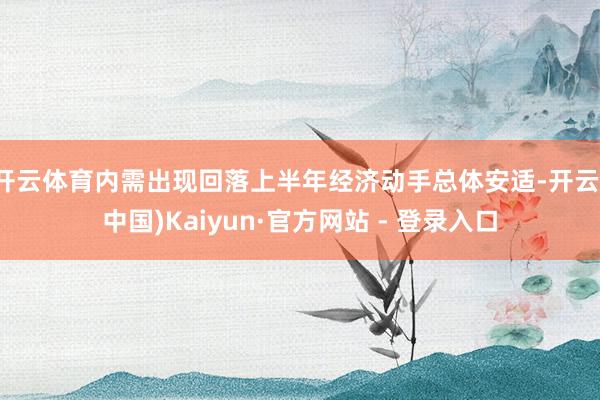 开云体育内需出现回落上半年经济动手总体安适-开云(中国)Ka
