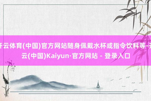 开云体育(中国)官方网站随身佩戴水杯或指令饮料等-开云(中国