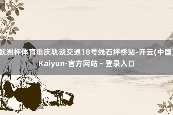 欧洲杯体育重庆轨谈交通18号线石坪桥站-开云(中国)Kaiy