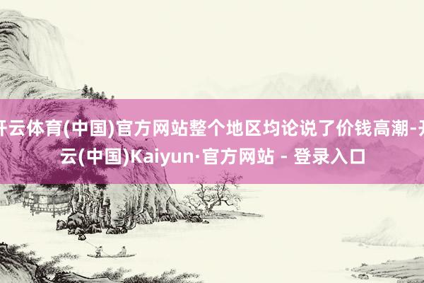 开云体育(中国)官方网站整个地区均论说了价钱高潮-开云(中国