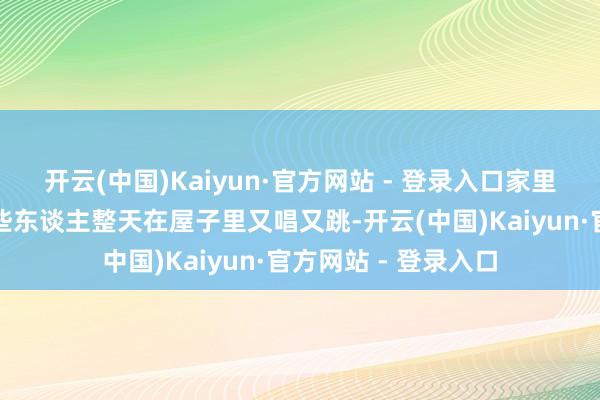 开云(中国)Kaiyun·官方网站 - 登录入口家里垃圾堆成山；也有些东谈主整天在屋子里又唱又跳-开云(中国)Kaiyun·官方网站 - 登录入口