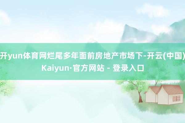 开yun体育网烂尾多年面前房地产市场下-开云(中国)Kaiyun·官方网站 - 登录入口