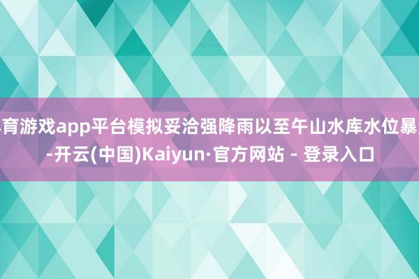 体育游戏app平台模拟妥洽强降雨以至午山水库水位暴涨-开云(